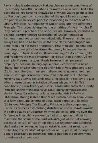 Rawls - play it safe strategy Making choices under conditions of uncertainty Rank the conditions by worst case scenario Make the best choice You have no knowledge of where you're going to end up You don't your own conception of the good Rawls arranges the principles in 'lexical priority', prioritizing in the order of the Liberty Principle, Fair Equality of Opportunity and the Difference Principle. This order determines the priorities of the principles if they conflict in practice. The principles are, however, intended as a single, comprehensive conception of justice—'Justice as Fairness'—and not to function individually. These principles are always applied so as to ensure that the "least advantaged" are benefitted and not hurt or forgotten. First Principle The first and most important principle states that every individual has an equal right to basic liberties, Rawls claiming "that certain rights and freedoms are more important or 'basic' than others".[2] For example, Freeman argues, Rawls believes that "personal property" - personal belongings, a home - constitutes a basic liberty, but an absolute right to unlimited private property is not.[3] As basic liberties, they are inalienable: no government can amend, infringe or remove them from individuals.[4] Thomas Mertens says Rawls contends that principles for a society are just when chosen by representative citizens placed within "fair" conditions.[5] In A Theory of Justice, Rawls articulates the Liberty Principle as the most extensive basic liberty compatible with similar liberty for others; he later amended this in Political Liberalism, stating instead that "each person has an equal claim to a fully adequate scheme of equal basic rights and liberties".[6] Second Principle The Equality Principle is the component of Justice as Fairness establishing distributive justice. Rawls awards the Fair Equality of Opportunity Principle lexical priority over the Difference Principle: a society cannot arrange inequalities to maximise the share of the least advantaged whilst not allowing access to certain offices or positions 1st Amendment; Congress shall make no law respecting an establishment of religion, or prohibiting the freedom of speech, or of the press; of the right of people peaceably to assemble, and to petition the government for redress of grievances.