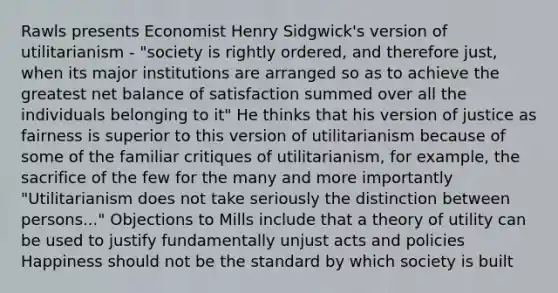 Rawls presents Economist Henry Sidgwick's version of utilitarianism - "society is rightly ordered, and therefore just, when its major institutions are arranged so as to achieve the greatest net balance of satisfaction summed over all the individuals belonging to it" He thinks that his version of justice as fairness is superior to this version of utilitarianism because of some of the familiar critiques of utilitarianism, for example, the sacrifice of the few for the many and more importantly "Utilitarianism does not take seriously the distinction between persons..." Objections to Mills include that a theory of utility can be used to justify fundamentally unjust acts and policies Happiness should not be the standard by which society is built