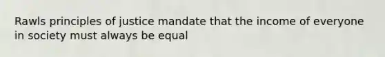 Rawls principles of justice mandate that the income of everyone in society must always be equal