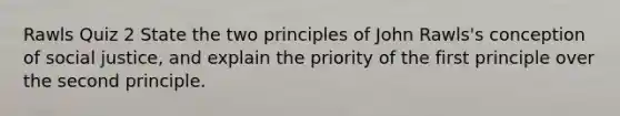 Rawls Quiz 2 State the two principles of John Rawls's conception of social justice, and explain the priority of the first principle over the second principle.