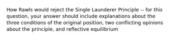 How Rawls would reject the Single Launderer Principle -- for this question, your answer should include explanations about the three conditions of the original position, two conflicting opinions about the principle, and reflective equilibrium