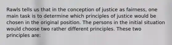 Rawls tells us that in the conception of justice as fairness, one main task is to determine which principles of justice would be chosen in the original position. The persons in the initial situation would choose two rather different principles. These two principles are: