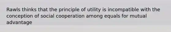 Rawls thinks that the principle of utility is incompatible with the conception of social cooperation among equals for mutual advantage