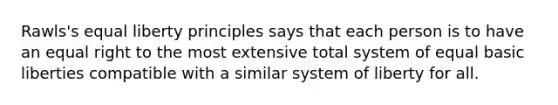 Rawls's equal liberty principles says that each person is to have an equal right to the most extensive total system of equal basic liberties compatible with a similar system of liberty for all.