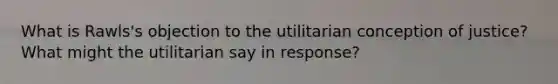 What is Rawls's objection to the utilitarian conception of justice? What might the utilitarian say in response?