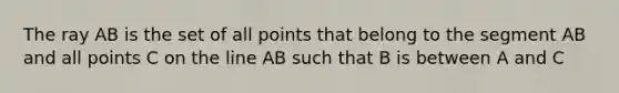 The ray AB is the set of all points that belong to the segment AB and all points C on the line AB such that B is between A and C