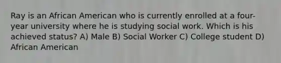 Ray is an African American who is currently enrolled at a four-year university where he is studying social work. Which is his achieved status? A) Male B) Social Worker C) College student D) African American