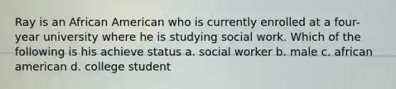 Ray is an African American who is currently enrolled at a four-year university where he is studying social work. Which of the following is his achieve status a. social worker b. male c. african american d. college student