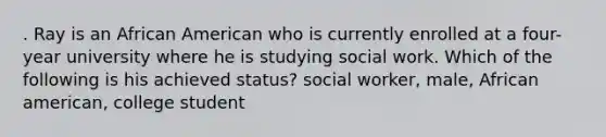 . Ray is an African American who is currently enrolled at a four-year university where he is studying social work. Which of the following is his achieved status? social worker, male, African american, college student