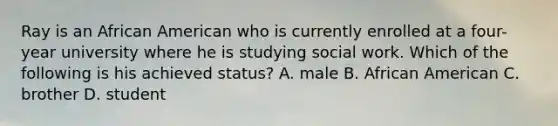 Ray is an African American who is currently enrolled at a four-year university where he is studying social work. Which of the following is his achieved status? A. male B. African American C. brother D. student