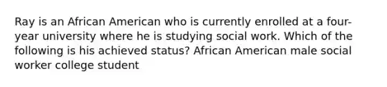 Ray is an African American who is currently enrolled at a four-year university where he is studying social work. Which of the following is his achieved status? African American male social worker college student