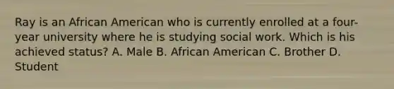 Ray is an African American who is currently enrolled at a four-year university where he is studying social work. Which is his achieved status? A. Male B. African American C. Brother D. Student