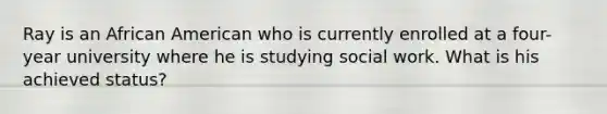 Ray is an African American who is currently enrolled at a four-year university where he is studying social work. What is his achieved status?