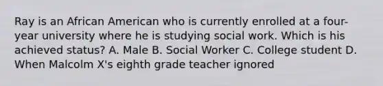 Ray is an African American who is currently enrolled at a four-year university where he is studying social work. Which is his achieved status? A. Male B. Social Worker C. College student D. When Malcolm X's eighth grade teacher ignored