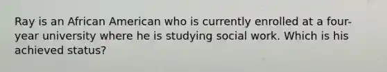 Ray is an African American who is currently enrolled at a four-year university where he is studying social work. Which is his achieved status?