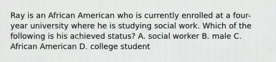 Ray is an African American who is currently enrolled at a four-year university where he is studying social work. Which of the following is his achieved status? A. social worker B. male C. African American D. college student