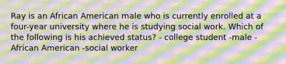 Ray is an African American male who is currently enrolled at a four-year university where he is studying social work. Which of the following is his achieved status? - college student -male -African American -social worker