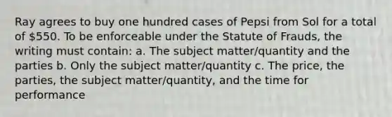 Ray agrees to buy one hundred cases of Pepsi from Sol for a total of 550. To be enforceable under the Statute of Frauds, the writing must contain: a. The subject matter/quantity and the parties b. Only the subject matter/quantity c. The price, the parties, the subject matter/quantity, and the time for performance