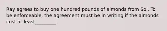 Ray agrees to buy one hundred pounds of almonds from Sol. To be enforceable, the agreement must be in writing if the almonds cost at least_________.