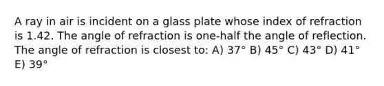 A ray in air is incident on a glass plate whose index of refraction is 1.42. The angle of refraction is one-half the angle of reflection. The angle of refraction is closest to: A) 37° B) 45° C) 43° D) 41° E) 39°