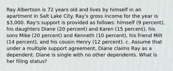 Ray Albertson is 72 years old and lives by himself in an apartment in Salt Lake City. Ray's gross income for the year is 3,000. Ray's support is provided as follows: himself (9 percent), his daughters Diane (20 percent) and Karen (15 percent), his sons Mike (20 percent) and Kenneth (10 percent), his friend Milt (14 percent), and his cousin Henry (12 percent). c. Assume that under a multiple support agreement, Diane claims Ray as a dependent. Diane is single with no other dependents. What is her filing status?