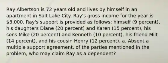 Ray Albertson is 72 years old and lives by himself in an apartment in Salt Lake City. Ray's gross income for the year is 3,000. Ray's support is provided as follows: himself (9 percent), his daughters Diane (20 percent) and Karen (15 percent), his sons Mike (20 percent) and Kenneth (10 percent), his friend Milt (14 percent), and his cousin Henry (12 percent). a. Absent a multiple support agreement, of the parties mentioned in the problem, who may claim Ray as a dependent?