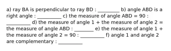 a) ray BA is perpendicular to ray BD : _________ b) angle ABD is a <a href='https://www.questionai.com/knowledge/kIh722csLJ-right-angle' class='anchor-knowledge'>right angle</a> : __________ c) the measure of angle ABD = 90 : __________ d) the measure of angle 1 + the measure of angle 2 = the measure of angle ABD : ________ e) the measure of angle 1 + the measure of angle 2 = 90 : __________ f) angle 1 and angle 2 are complementary : __________