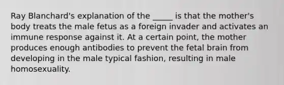 Ray Blanchard's explanation of the _____ is that the mother's body treats the male fetus as a foreign invader and activates an immune response against it. At a certain point, the mother produces enough antibodies to prevent the fetal brain from developing in the male typical fashion, resulting in male homosexuality.