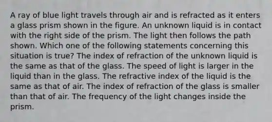 A ray of blue light travels through air and is refracted as it enters a glass prism shown in the figure. An unknown liquid is in contact with the right side of the prism. The light then follows the path shown. Which one of the following statements concerning this situation is true? The index of refraction of the unknown liquid is the same as that of the glass. The speed of light is larger in the liquid than in the glass. The refractive index of the liquid is the same as that of air. The index of refraction of the glass is smaller than that of air. The frequency of the light changes inside the prism.