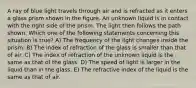 A ray of blue light travels through air and is refracted as it enters a glass prism shown in the figure. An unknown liquid is in contact with the right side of the prism. The light then follows the path shown. Which one of the following statements concerning this situation is true? A) The frequency of the light changes inside the prism. B) The index of refraction of the glass is smaller than that of air. C) The index of refraction of the unknown liquid is the same as that of the glass. D) The speed of light is larger in the liquid than in the glass. E) The refractive index of the liquid is the same as that of air.