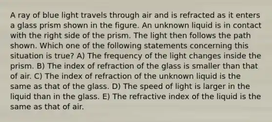 A ray of blue light travels through air and is refracted as it enters a glass prism shown in the figure. An unknown liquid is in contact with the right side of the prism. The light then follows the path shown. Which one of the following statements concerning this situation is true? A) The frequency of the light changes inside the prism. B) The index of refraction of the glass is smaller than that of air. C) The index of refraction of the unknown liquid is the same as that of the glass. D) The speed of light is larger in the liquid than in the glass. E) The refractive index of the liquid is the same as that of air.