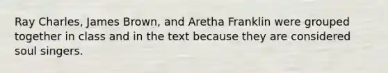 Ray Charles, James Brown, and Aretha Franklin were grouped together in class and in the text because they are considered soul singers.