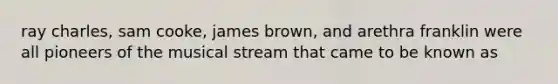 ray charles, sam cooke, james brown, and arethra franklin were all pioneers of the musical stream that came to be known as