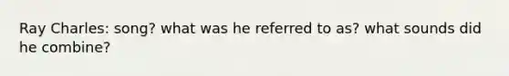 Ray Charles: song? what was he referred to as? what sounds did he combine?