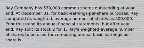 Ray Company has 530,000 common shares outstanding at year end. At December 31, for basic-earnings-per-share purposes, Ray computed its weighted, average number of shares as 500,000. Prior to issuing its annual financial statements, but after year end, Ray split its stock 2 for 1. Ray's weighted-average number of shares to be used for computing annual basic earnings per share is