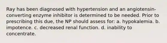 Ray has been diagnosed with hypertension and an angiotensin-converting enzyme inhibitor is determined to be needed. Prior to prescribing this due, the NP should assess for: a. hypokalemia. b. impotence. c. decreased renal function. d. inability to concentrate.