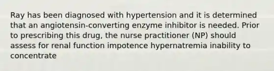 Ray has been diagnosed with hypertension and it is determined that an angiotensin-converting enzyme inhibitor is needed. Prior to prescribing this drug, the nurse practitioner (NP) should assess for renal function impotence hypernatremia inability to concentrate