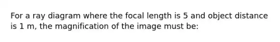 For a ray diagram where the focal length is 5 and object distance is 1 m, the magnification of the image must be: