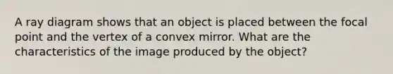 A ray diagram shows that an object is placed between the focal point and the vertex of a convex mirror. What are the characteristics of the image produced by the object?