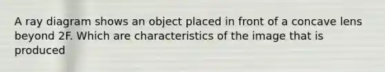 A ray diagram shows an object placed in front of a concave lens beyond 2F. Which are characteristics of the image that is produced