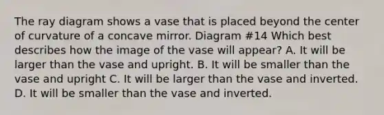 The ray diagram shows a vase that is placed beyond the center of curvature of a concave mirror. Diagram #14 Which best describes how the image of the vase will appear? A. It will be larger than the vase and upright. B. It will be smaller than the vase and upright C. It will be larger than the vase and inverted. D. It will be smaller than the vase and inverted.