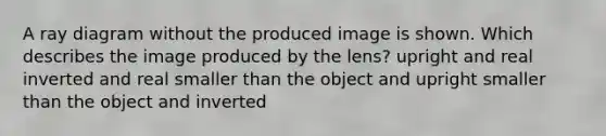 A ray diagram without the produced image is shown. Which describes the image produced by the lens? upright and real inverted and real smaller than the object and upright smaller than the object and inverted