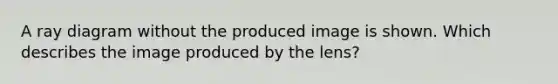 A ray diagram without the produced image is shown. Which describes the image produced by the lens?