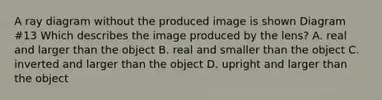 A ray diagram without the produced image is shown Diagram #13 Which describes the image produced by the lens? A. real and larger than the object B. real and smaller than the object C. inverted and larger than the object D. upright and larger than the object