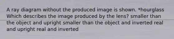 A ray diagram without the produced image is shown. *hourglass Which describes the image produced by the lens? smaller than the object and upright smaller than the object and inverted real and upright real and inverted