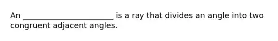 An _______________________ is a ray that divides an angle into two congruent adjacent angles.