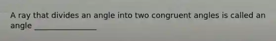 A ray that divides an angle into two congruent angles is called an angle ________________