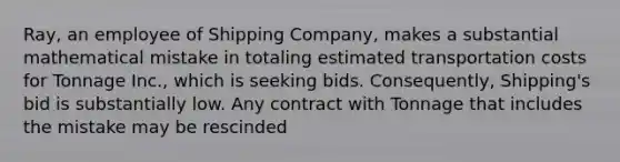 Ray, an employee of Shipping Company, makes a substantial mathematical mistake in totaling estimated transportation costs for Tonnage Inc., which is seeking bids. Consequently, Shipping's bid is substantially low. Any contract with Tonnage that includes the mistake may be rescinded