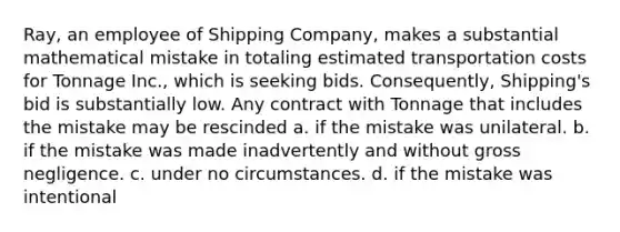 Ray, an employee of Shipping Company, makes a substantial mathematical mistake in totaling estimated transportation costs for Tonnage Inc., which is seeking bids. Consequently, Shipping's bid is substantially low. Any contract with Tonnage that includes the mistake may be rescinded a. if the mistake was unilateral. b. if the mistake was made inadvertently and without gross negligence. c. under no circumstances. d. if the mistake was intentional