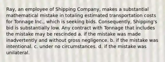 Ray, an employee of Shipping Company, makes a substantial mathematical mistake in totaling estimated transportation costs for Tonnage Inc., which is seeking bids. Consequently, Shipping's bid is substantially low. Any contract with Tonnage that includes the mistake may be rescinded a. if the mistake was made inadvertently and without gross negligence. b. if the mistake was intentional. c. under no circumstances. d. if the mistake was unilateral.